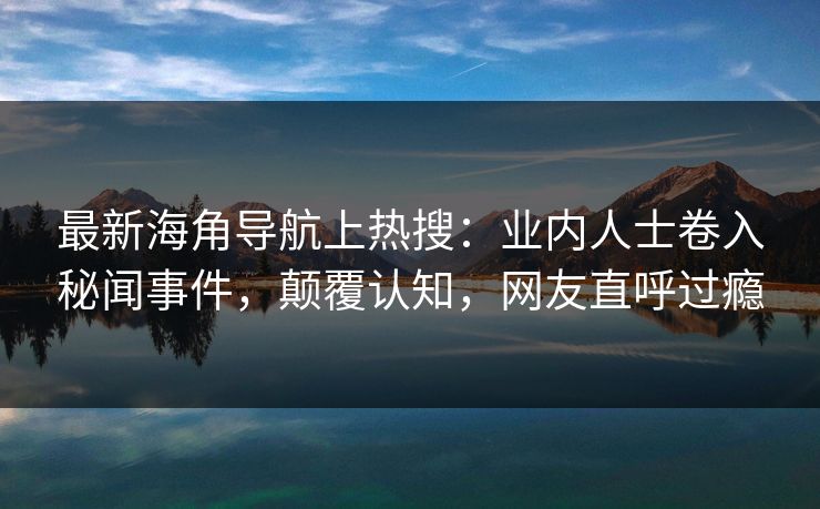 最新海角导航上热搜：业内人士卷入秘闻事件，颠覆认知，网友直呼过瘾