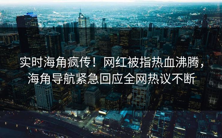 实时海角疯传！网红被指热血沸腾，海角导航紧急回应全网热议不断