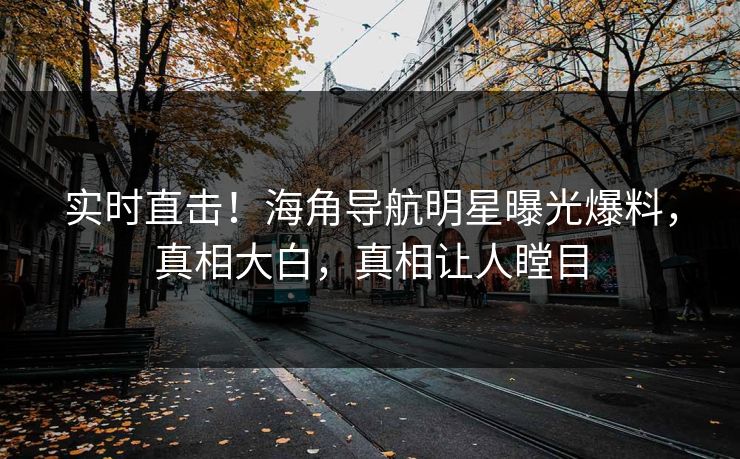 实时直击！海角导航明星曝光爆料，真相大白，真相让人瞠目