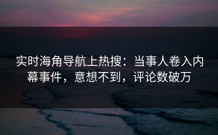 实时海角导航上热搜：当事人卷入内幕事件，意想不到，评论数破万