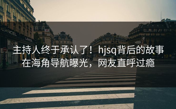 主持人终于承认了！hjsq背后的故事在海角导航曝光，网友直呼过瘾
