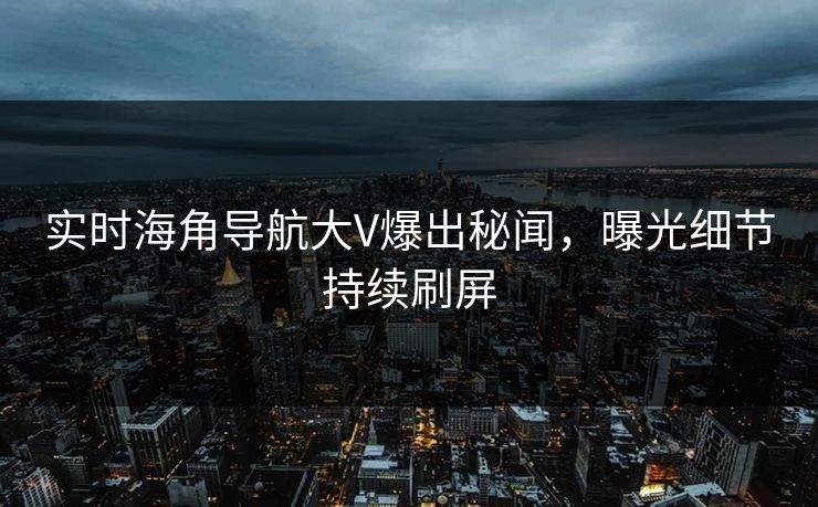 实时海角导航大V爆出秘闻，曝光细节持续刷屏