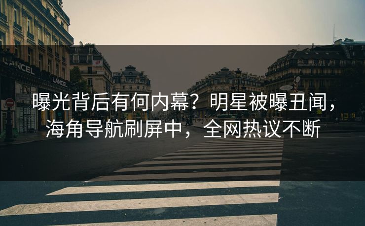 曝光背后有何内幕？明星被曝丑闻，海角导航刷屏中，全网热议不断