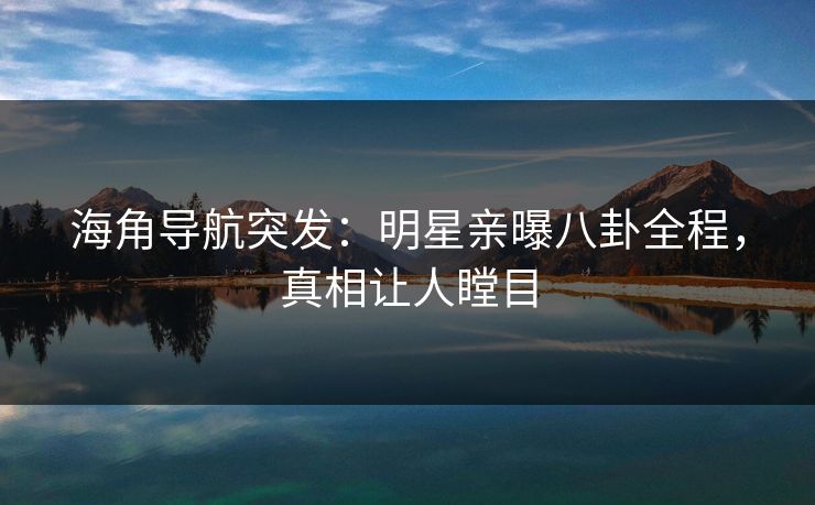 海角导航突发：明星亲曝八卦全程，真相让人瞠目