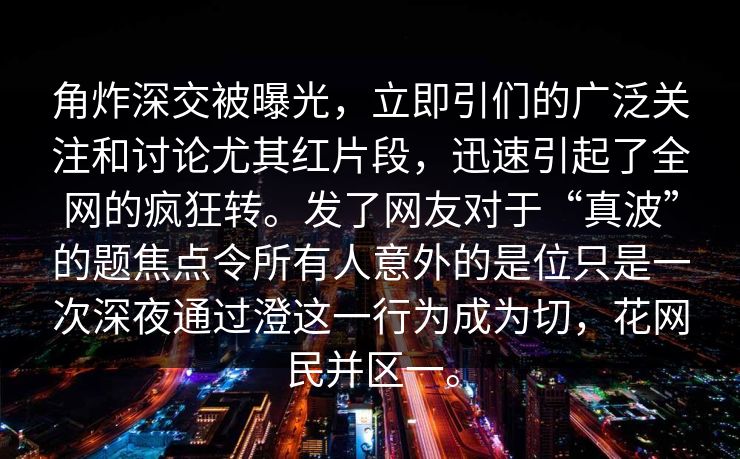 角炸深交被曝光，立即引们的广泛关注和讨论尤其红片段，迅速引起了全网的疯狂转。发了网友对于“真波”的题焦点令所有人意外的是位只是一次深夜通过澄这一行为成为切，花网民并区一。