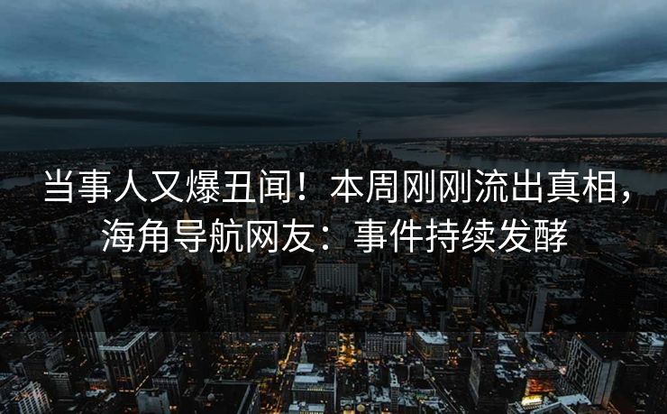 当事人又爆丑闻！本周刚刚流出真相，海角导航网友：事件持续发酵