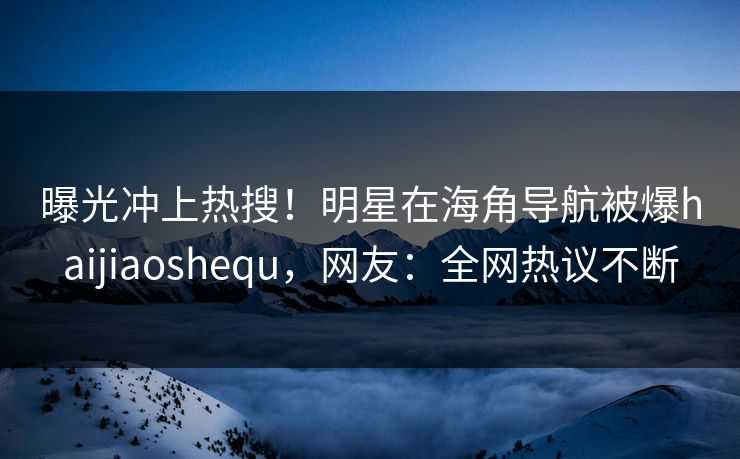 曝光冲上热搜！明星在海角导航被爆haijiaoshequ，网友：全网热议不断
