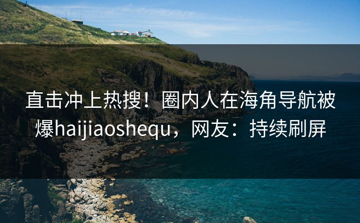 直击冲上热搜！圈内人在海角导航被爆haijiaoshequ，网友：持续刷屏