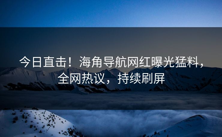 今日直击！海角导航网红曝光猛料，全网热议，持续刷屏