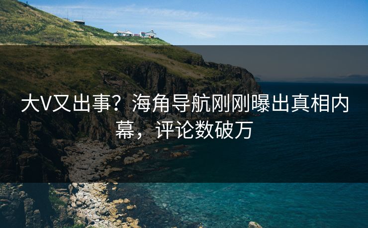 大V又出事？海角导航刚刚曝出真相内幕，评论数破万