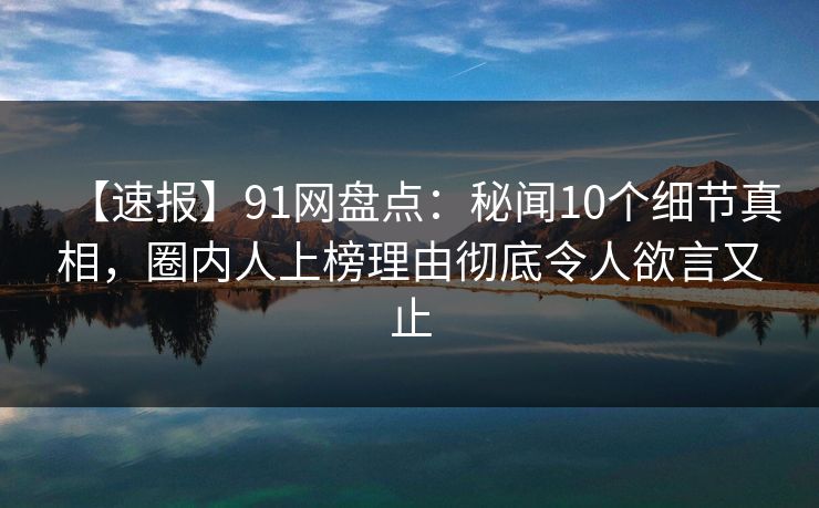 【速报】91网盘点：秘闻10个细节真相，圈内人上榜理由彻底令人欲言又止