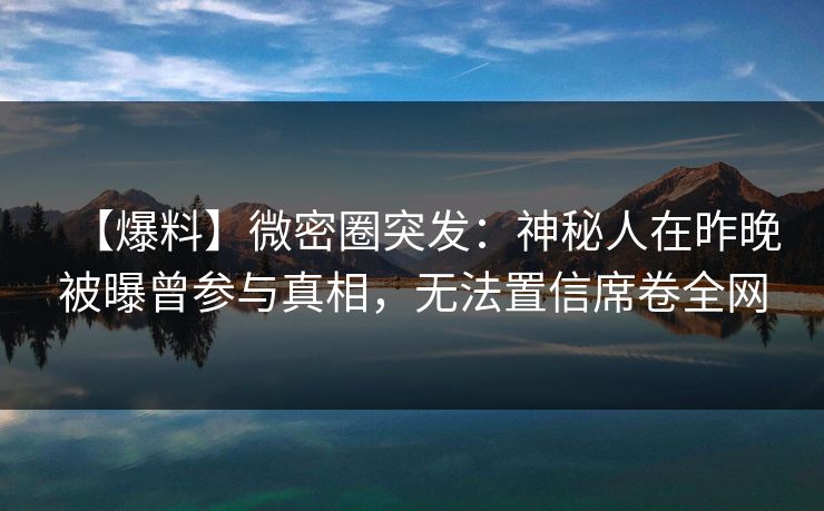 【爆料】微密圈突发：神秘人在昨晚被曝曾参与真相，无法置信席卷全网