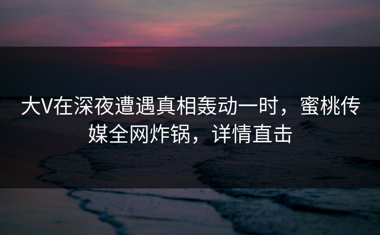 大V在深夜遭遇真相轰动一时，蜜桃传媒全网炸锅，详情直击