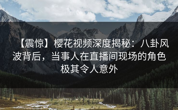 【震惊】樱花视频深度揭秘：八卦风波背后，当事人在直播间现场的角色极其令人意外