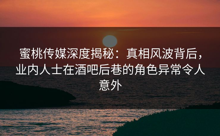 蜜桃传媒深度揭秘：真相风波背后，业内人士在酒吧后巷的角色异常令人意外