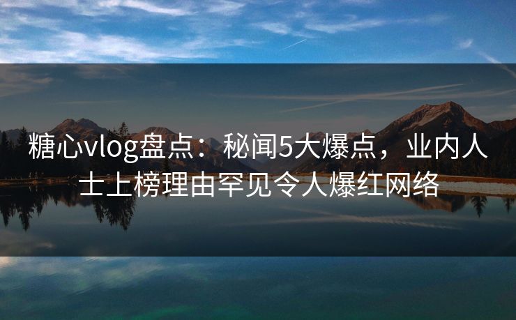 糖心vlog盘点：秘闻5大爆点，业内人士上榜理由罕见令人爆红网络