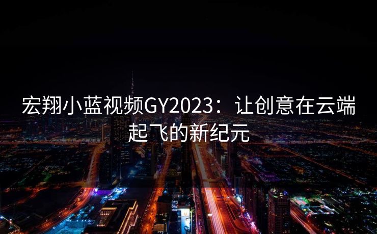 宏翔小蓝视频GY2023：让创意在云端起飞的新纪元
