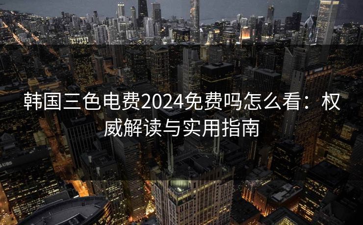 韩国三色电费2024免费吗怎么看：权威解读与实用指南