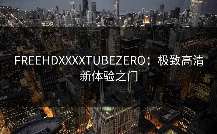 FREEHDXXXXTUBEZERO：极致高清新体验之门