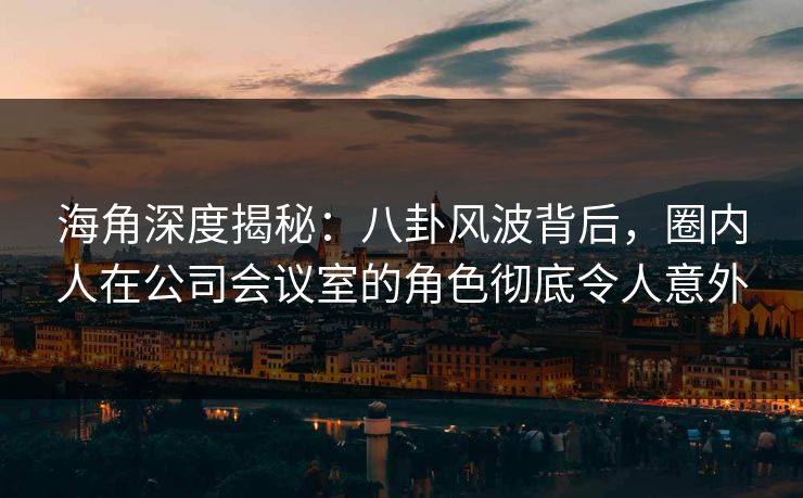 海角深度揭秘：八卦风波背后，圈内人在公司会议室的角色彻底令人意外