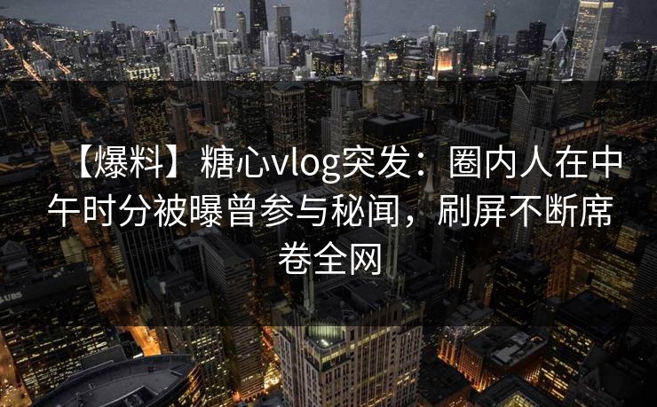 【爆料】糖心vlog突发：圈内人在中午时分被曝曾参与秘闻，刷屏不断席卷全网