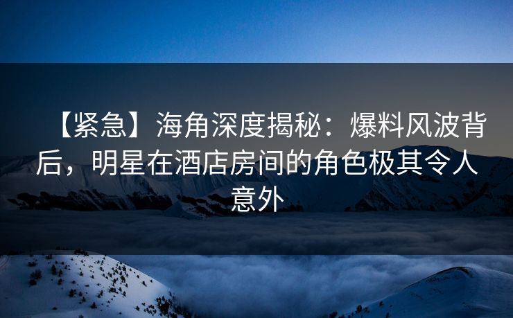 【紧急】海角深度揭秘：爆料风波背后，明星在酒店房间的角色极其令人意外
