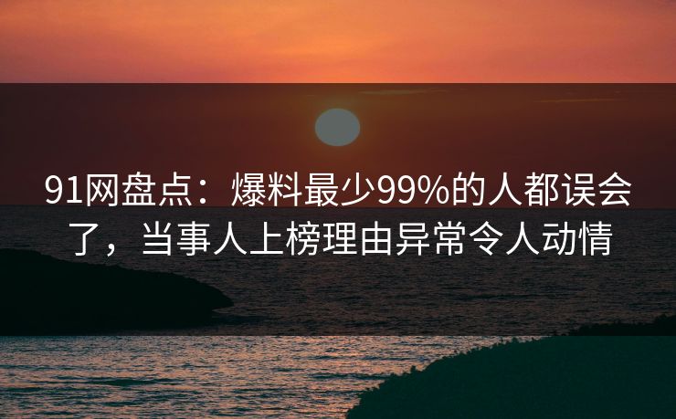 91网盘点：爆料最少99%的人都误会了，当事人上榜理由异常令人动情