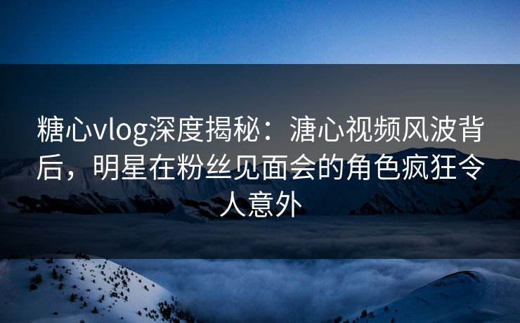 糖心vlog深度揭秘：溏心视频风波背后，明星在粉丝见面会的角色疯狂令人意外