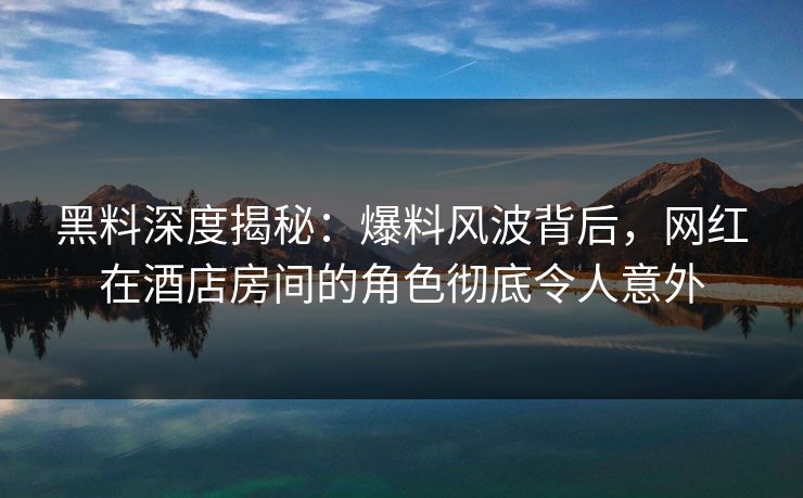 黑料深度揭秘：爆料风波背后，网红在酒店房间的角色彻底令人意外
