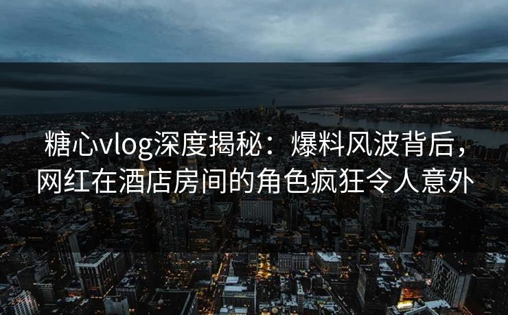 糖心vlog深度揭秘：爆料风波背后，网红在酒店房间的角色疯狂令人意外