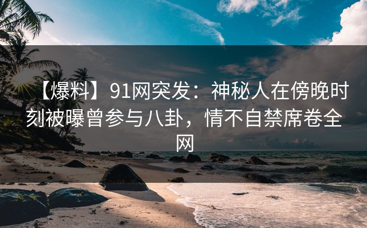 【爆料】91网突发：神秘人在傍晚时刻被曝曾参与八卦，情不自禁席卷全网