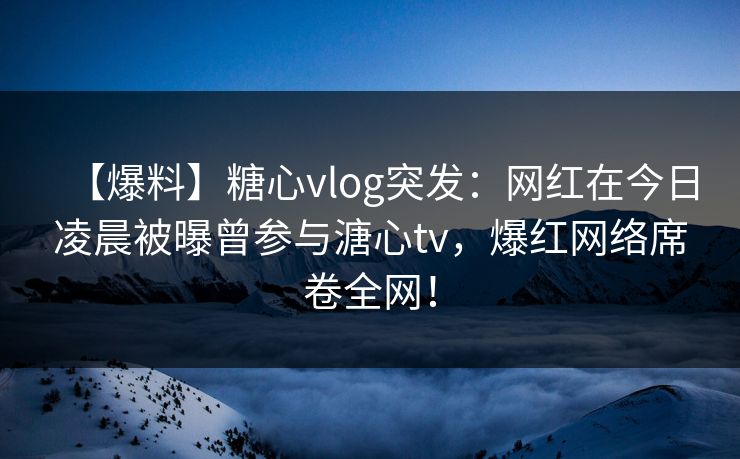 【爆料】糖心vlog突发:网红在今日凌晨被曝曾参与溏心tv,爆红网络席卷全网! 【爆料】糖心vlog突发:网红在今日凌晨被曝曾参与溏心tv,爆红网络席卷全网!