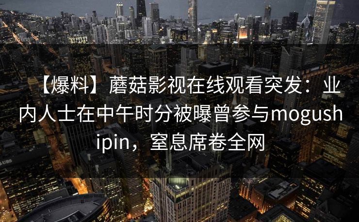 【爆料】蘑菇影视在线观看突发:业内人士在中午时分被曝曾参与mogushipin,窒息席卷全网 【爆料】蘑菇影视在线观看突发:业内人士在中午时分被曝曾参与mogushipin,窒息席卷全网