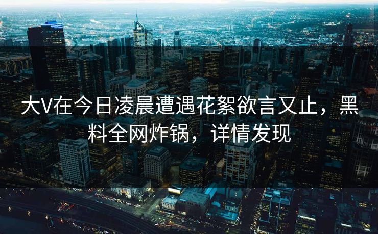 大V在今日凌晨遭遇花絮欲言又止，黑料全网炸锅，详情发现