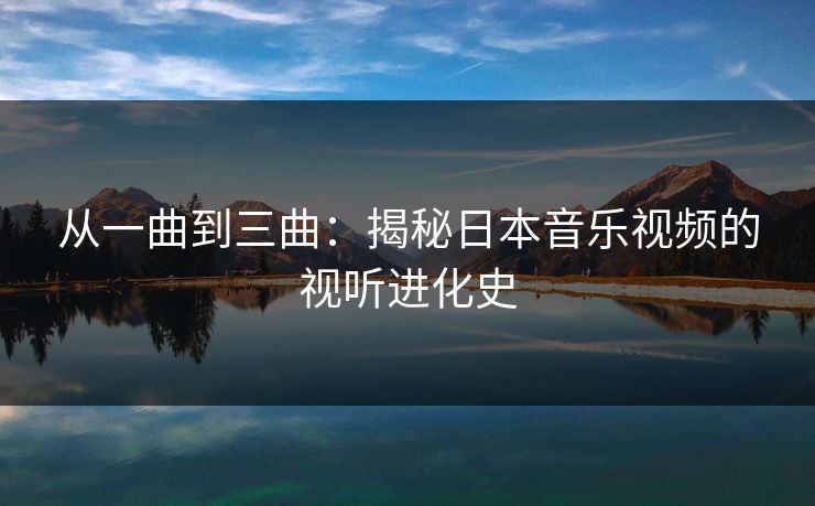 从一曲到三曲:揭秘日本音乐视频的视听进化史 从一曲到三曲:揭秘日本音乐视频的视听进化史