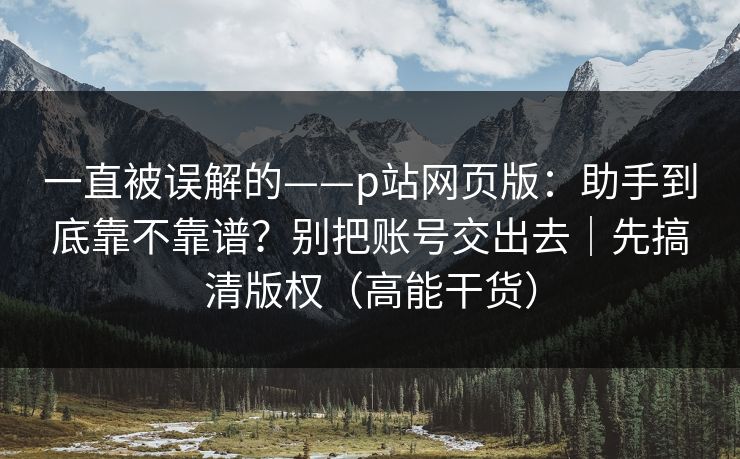 一直被误解的——p站网页版:助手到底靠不靠谱?别把账号交出去|先搞清版权(高能干货) 一直被误解的——p站网页版:助手到底靠不靠谱?别把账号交出去|先搞清版权(高能干货)
