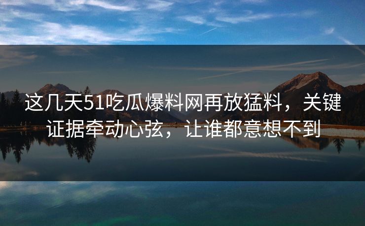 这几天51吃瓜爆料网再放猛料，关键证据牵动心弦，让谁都意想不到